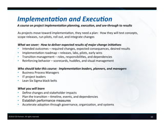 10	
  ©2016	
  FCB	
  Partners.	
  All	
  rights	
  reserved.	
  
Implementa.on	
  and	
  Execu.on	
  
A	
  course	
  on	
  project	
  implementa.on	
  planning,	
  execu.on,	
  and	
  see-­‐through	
  to	
  results	
  
As	
  projects	
  move	
  toward	
  implementa6on,	
  they	
  need	
  a	
  plan:	
  	
  How	
  they	
  will	
  test	
  concepts,	
  
scope	
  releases,	
  run	
  pilots,	
  roll	
  out,	
  and	
  integrate	
  changes	
  
	
  
What	
  we	
  cover:	
  	
  How	
  to	
  deliver	
  expected	
  results	
  of	
  major	
  change	
  ini.a.ves	
  
•  Intended	
  outcomes	
  –	
  required	
  changes,	
  expected	
  consequences,	
  desired	
  results	
  
•  Implementa6on	
  roadmap	
  –	
  releases,	
  labs,	
  pilots,	
  early	
  wins	
  
•  Transi6on	
  management	
  –	
  roles,	
  responsibili6es,	
  and	
  dependencies	
  
•  Reinforcing	
  behavior	
  –	
  scorecards,	
  huddles,	
  and	
  visual	
  management	
  
Who	
  should	
  take	
  this	
  course:	
  	
  Implementa.on	
  leaders,	
  planners,	
  and	
  managers	
  
•  Business	
  Process	
  Managers	
  	
  
•  IT	
  project	
  leaders	
  	
  
•  Lean	
  Six	
  Sigma	
  black	
  belts	
  
	
  
What	
  you	
  will	
  learn	
  
•  Deﬁne	
  changes	
  and	
  stakeholder	
  impacts	
  
•  Plan	
  the	
  transi6on	
  –	
  6meline,	
  events,	
  and	
  dependencies	
  
•  Establish performance measures	
  
•  Accelerate	
  adop6on	
  through	
  governance,	
  organiza6on,	
  and	
  systems	
  
 