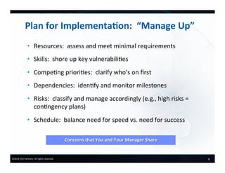 6	
  ©2016	
  FCB	
  Partners.	
  All	
  rights	
  reserved.	
  
•  Resources:	
  	
  assess	
  and	
  meet	
  minimal	
  requirements	
  
•  Skills:	
  	
  shore	
  up	
  key	
  vulnerabili6es	
  
•  Compe6ng	
  priori6es:	
  	
  clarify	
  who’s	
  on	
  ﬁrst	
  
•  Dependencies:	
  	
  iden6fy	
  and	
  monitor	
  milestones	
  
•  Risks:	
  	
  classify	
  and	
  manage	
  accordingly	
  (e.g.,	
  high	
  risks	
  =	
  
con6ngency	
  plans)	
  
•  Schedule:	
  	
  balance	
  need	
  for	
  speed	
  vs.	
  need	
  for	
  success	
  
	
  
Plan	
  for	
  Implementa-on:	
  	
  “Manage	
  Up”	
  
Concerns	
  that	
  You	
  and	
  Your	
  Manager	
  Share	
  	
  	
  
 