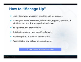 7	
  ©2016	
  FCB	
  Partners.	
  All	
  rights	
  reserved.	
  
How to “Manage Up”
«  Understand	
  your	
  Manager’s	
  priori6es	
  and	
  preferences	
  
«  Frame	
  your	
  needs	
  (resources,	
  informa6on,	
  support,	
  approval)	
  in	
  	
  
joint	
  interests	
  and	
  link	
  to	
  organiza6onal	
  goals	
  
«  Be	
  a	
  partner,	
  not	
  a	
  subordinate	
  
«  An6cipate	
  problems	
  and	
  iden6fy	
  solu6ons	
  
«  Avoid	
  surprises,	
  but	
  always	
  tell	
  the	
  truth	
  
«  Take	
  ini6a6ve	
  and	
  deliver	
  on	
  commitments	
  
	
  
	
  
Or	
  How	
  to	
  Be	
  a	
  Great	
  Direct	
  Report	
  
 