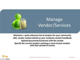 Manage Vendor/Services Maintain a  quick reference list of vendors for your community Add  vendor contact details to your residents contact handbook Upload documents/Contracts with the vendor Specify the current vendors and keep a track of past vendors with their period of service All Rights Reserved@Commonfloor.com Confidential  