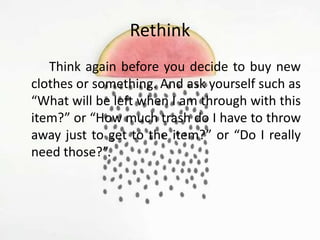 Rethink
Think again before you decide to buy new
clothes or something. And ask yourself such as
“What will be left when I am through with this
item?” or “How much trash do I have to throw
away just to get to the item?” or “Do I really
need those?”.
 
