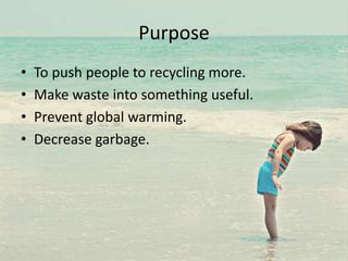 Purpose
• To push people to recycling more.
• Make waste into something useful.
• Prevent global warming.
• Decrease garbage.
 