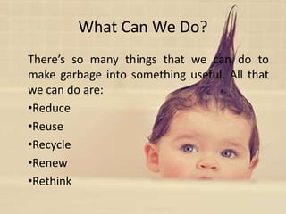 What Can We Do?
There’s so many things that we can do to
make garbage into something useful. All that
we can do are:
•Reduce
•Reuse
•Recycle
•Renew
•Rethink
 