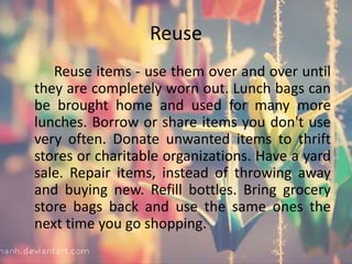 Reuse
Reuse items - use them over and over until
they are completely worn out. Lunch bags can
be brought home and used for many more
lunches. Borrow or share items you don't use
very often. Donate unwanted items to thrift
stores or charitable organizations. Have a yard
sale. Repair items, instead of throwing away
and buying new. Refill bottles. Bring grocery
store bags back and use the same ones the
next time you go shopping.
 