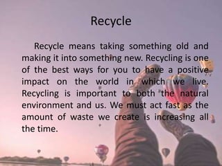Recycle
Recycle means taking something old and
making it into something new. Recycling is one
of the best ways for you to have a positive
impact on the world in which we live.
Recycling is important to both the natural
environment and us. We must act fast as the
amount of waste we create is increasing all
the time.
 