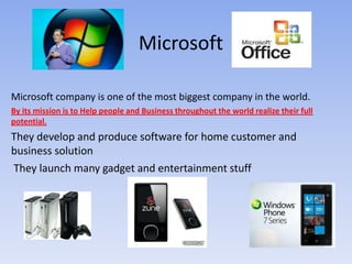 Microsoft Microsoft company is one of the most biggest company in the world.  By its mission is to Help people and Business throughout the world realize their full potential. They develop and produce software for home customer and business solution   They launch many gadget and entertainment stuff  