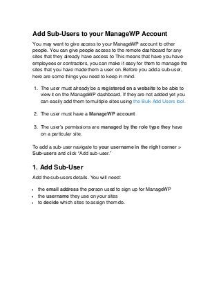 Add Sub-Users to your ManageWP Account
You may want to give access to your ManageWP account to other
people. You can give people access to the remote dashboard for any
sites that they already have access to This means that have you have
employees or contractors, you can make it easy for them to manage the
sites that you have made them a user on. Before you add a sub-user,
here are some things you need to keep in mind.

    1. The user must already be a registered on a website to be able to
       view it on the ManageWP dashboard. If they are not added yet you
       can easily add them to multiple sites using the Bulk Add Users tool.

    2. The user must have a ManageWP account

    3. The user’s permissions are managed by the role type they have
       on a particular site.

To add a sub-user navigate to your username in the right corner >
Sub-users and click “Add sub-user.”

1. Add Sub-User
Add the sub-users details. You will need:

    the email address the person used to sign up for ManageWP
    the username they use on your sites
    to decide which sites to assign them do.
 