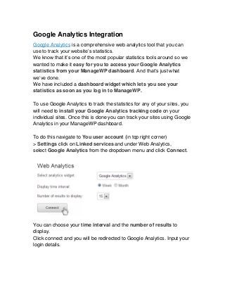Google Analytics Integration
Google Analytics is a comprehensive web analytics tool that you can
use to track your website’s statistics.
We know that it’s one of the most popular statistics tools around so we
wanted to make it easy for you to access your Google Analytics
statistics from your ManageWP dashboard. And that’s just what
we’ve done.
We have included a dashboard widget which lets you see your
statistics as soon as you log in to ManageWP.

To use Google Analytics to track the statistics for any of your sites, you
will need to install your Google Analytics tracking code on your
individual sites. Once this is done you can track your sites using Google
Analytics in your ManageWP dashboard.

To do this navigate to You user account (in top right corner)
> Settings click on Linked services and under Web Analytics,
select Google Analytics from the dropdown menu and click Connect.




You can choose your time interval and the number of results to
display.
Click connect and you will be redirected to Google Analytics. Input your
login details.
 