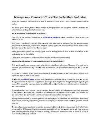Manage Your Company's Truck Fleet to Be More Profitable
If you are running a company with a fleet of vehicles such as trucks, location-based systems can be
useful.
Are there specialized systems? What are the advantages? What are the prices of these systems and
what features do they offer? We answer you.
Are there specialized systems for truck fleets?
Do you know the tracking? This system of GPS Tracking Software makes it possible to follow in real time
a fleet of trucks.
A GPS box is installed in the truck that transmits data using special software. You can know the exact
position of your vehicles, follow their different routes, find out if this or that car needs repair or be
alerted if one of the trucks in your fleet is stolen.
Some geolocation systems are also equipped with an alerting device in case of theft or example of the
undesirable use of the vehicle.
Other geolocation systems exist such as the GPS (the best known) or the cookie.
What are the advantages of geolocation systems for a fleet of trucks?
First, you always keep an eye on your trucks which is a significant advantage. Moreover, if a repair has to
be done, you are warned and can take care of it in time. This avoids waiting too long, and it can get
worse.
If one of your trucks is stolen, you are also notified immediately which allows you to locate it but also to
report the flight as soon as you is told.
Thanks to the Vehicle Tracking system, you manage your truck fleet better, saving you time and money.
The geolocation GPS box has a significant advantage that it optimizes the planning of trips of your
trucks. This means, for example, that a car will be able to take the shortest route to reach its destination
and thus save fuel.
As a result, reducing unnecessary travel increases the profitability of the business. Also, the time gained
in the course is associated with a saving of administrative time. Data such as mileage, truck speed, etc.
are transmitted and archived by a computer which allows simplified management.
Tracing your trucks with a GPS box optimizes the management of your fleet, but the benefits do not stop
there. In fact, a robust geolocation system can also improve customer service and thus generate indirect
revenue.
The box allows customers to communicate precise arrival times that take into account the traffic thanks
to the built-in GPS device. Also, the constant punctuality of your company's trucks will help promote
your company's brand image. Given fuel savings, repairs and indirect sources of revenue, such an
investment quickly pays for itself.
 
