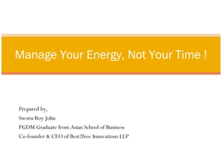 Manage Your Energy, Not Your Time ! 
Prepared by, 
Sworu Roy John 
PGDM Graduate from Asian School of Business 
Co-founder & CEO of Best2free Innovations LLP 
 