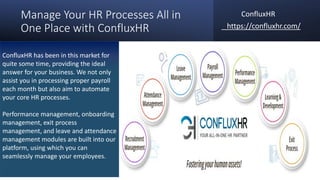 Manage Your HR Processes All in
One Place with ConfluxHR
ConfluxHR
https://confluxhr.com/
ConfluxHR has been in this market for
quite some time, providing the ideal
answer for your business. We not only
assist you in processing proper payroll
each month but also aim to automate
your core HR processes.
Performance management, onboarding
management, exit process
management, and leave and attendance
management modules are built into our
platform, using which you can
seamlessly manage your employees.
 