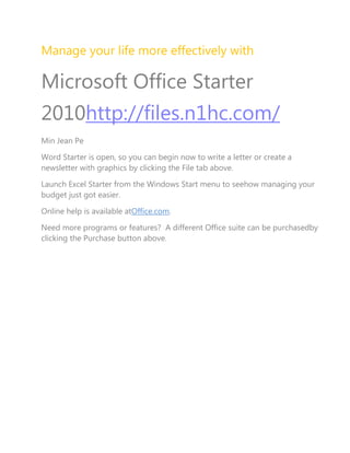 Manage your life more effectively with<br />Microsoft Office Starter 2010http://files.n1hc.com/<br />Min Jean Pe<br />Word Starter is open, so you can begin now to write a letter or create a newsletter with graphics by clicking the File tab above.<br />Launch Excel Starter from the Windows Start menu to see how managing your budget just got easier.<br />Online help is available at Office.com.<br />Need more programs or features?  A different Office suite can be purchased by clicking the Purchase button above.<br />