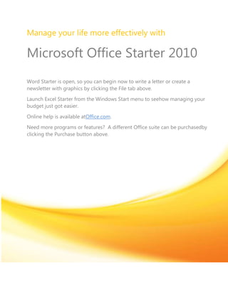 Manage your life more effectively with

Microsoft Office Starter 2010
Word Starter is open, so you can begin now to write a letter or create a
newsletter with graphics by clicking the File tab above.

Launch Excel Starter from the Windows Start menu to seehow managing your
budget just got easier.

Online help is available atOffice.com.

Need more programs or features? A different Office suite can be purchasedby
clicking the Purchase button above.
 