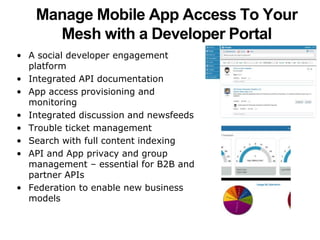 Manage Mobile App Access To Your 
Mesh with a Developer Portal 
• A social developer engagement 
platform 
• Integrated API documentation 
• App access provisioning and 
monitoring 
• Integrated discussion and newsfeeds 
• Trouble ticket management 
• Search with full content indexing 
• API and App privacy and group 
management – essential for B2B and 
partner APIs 
• Federation to enable new business 
models 
 