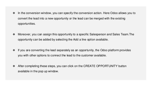 ❖ In the conversion window, you can specify the conversion action. Here Odoo allows you to
convert the lead into a new opportunity or the lead can be merged with the existing
opportunities.
❖ Moreover, you can assign this opportunity to a specific Salesperson and Sales Team.The
opportunity can be added by selecting the Add a line option available.
❖ If you are converting the lead separately as an opportunity, the Odoo platform provides
you with other options to connect the lead to the customer available.
❖ After completing these steps, you can click on the CREATE OPPORTUNITY button
available in the pop up window.
 
