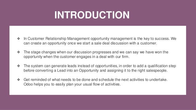 INTRODUCTION
❖ In Customer Relationship Management opportunity management is the key to success. We
can create an opportunity once we start a sale deal discussion with a customer.
❖ The stage changes when our discussion progresses and we can say we have won the
opportunity when the customer engages in a deal with our firm.
❖ The system can generate leads instead of opportunities, in order to add a qualification step
before converting a Lead into an Opportunity and assigning it to the right salespeople.
❖ Get reminded of what needs to be done and schedule the next activities to undertake.
Odoo helps you to easily plan your usual flow of activities.
 