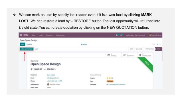 ❖ We can mark as Lost by specify lost reason even if it is a won lead by clicking MARK
LOST. We can restore a lead by > RESTORE button.The lost opportunity will returned into
it’s old state.You can create quotation by clicking on the NEW QUOTATION button.
 