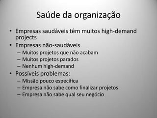 Saúde da organização
• Empresas saudáveis têm muitos high-demand
  projects
• Empresas não-saudáveis
  – Muitos projetos que não acabam
  – Muitos projetos parados
  – Nenhum high-demand
• Possíveis problemas:
  – Missão pouco específica
  – Empresa não sabe como finalizar projetos
  – Empresa não sabe qual seu negócio
 