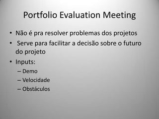 Portfolio Evaluation Meeting
• Não é pra resolver problemas dos projetos
• Serve para facilitar a decisão sobre o futuro
  do projeto
• Inputs:
  – Demo
  – Velocidade
  – Obstáculos
 