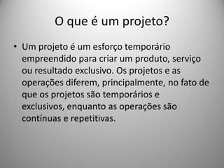 O que é um projeto?
• Um projeto é um esforço temporário
  empreendido para criar um produto, serviço
  ou resultado exclusivo. Os projetos e as
  operações diferem, principalmente, no fato de
  que os projetos são temporários e
  exclusivos, enquanto as operações são
  contínuas e repetitivas.
 