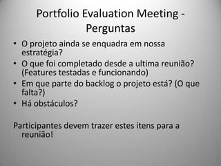 Portfolio Evaluation Meeting -
                 Perguntas
• O projeto ainda se enquadra em nossa
  estratégia?
• O que foi completado desde a ultima reunião?
  (Features testadas e funcionando)
• Em que parte do backlog o projeto está? (O que
  falta?)
• Há obstáculos?

Participantes devem trazer estes itens para a
  reunião!
 