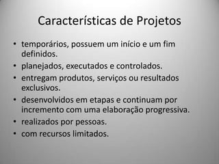 Características de Projetos
• temporários, possuem um início e um fim
  definidos.
• planejados, executados e controlados.
• entregam produtos, serviços ou resultados
  exclusivos.
• desenvolvidos em etapas e continuam por
  incremento com uma elaboração progressiva.
• realizados por pessoas.
• com recursos limitados.
 