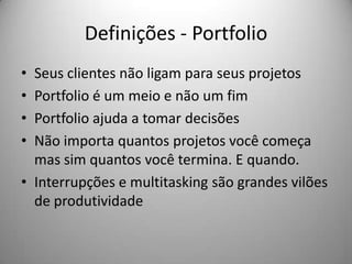 Definições - Portfolio
• Seus clientes não ligam para seus projetos
• Portfolio é um meio e não um fim
• Portfolio ajuda a tomar decisões
• Não importa quantos projetos você começa
  mas sim quantos você termina. E quando.
• Interrupções e multitasking são grandes vilões
  de produtividade
 