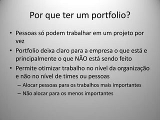 Por que ter um portfolio?
• Pessoas só podem trabalhar em um projeto por
  vez
• Portfolio deixa claro para a empresa o que está e
  principalmente o que NÃO está sendo feito
• Permite otimizar trabalho no nível da organização
  e não no nível de times ou pessoas
  – Alocar pessoas para os trabalhos mais importantes
  – Não alocar para os menos importantes
 