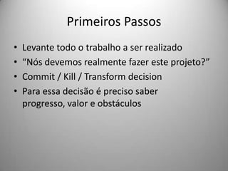 Primeiros Passos
•   Levante todo o trabalho a ser realizado
•   “Nós devemos realmente fazer este projeto?”
•   Commit / Kill / Transform decision
•   Para essa decisão é preciso saber
    progresso, valor e obstáculos
 