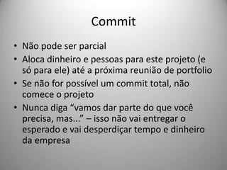 Commit
• Não pode ser parcial
• Aloca dinheiro e pessoas para este projeto (e
  só para ele) até a próxima reunião de portfolio
• Se não for possível um commit total, não
  comece o projeto
• Nunca diga “vamos dar parte do que você
  precisa, mas...” – isso não vai entregar o
  esperado e vai desperdiçar tempo e dinheiro
  da empresa
 