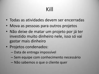 Kill
• Todas as atividades devem ser encerradas
• Mova as pessoas para outros projetos
• Não deixe de matar um projeto por já ter
  investido muito dinheiro nele, isso só vai
  gastar mais dinheiro
• Projetos condenados:
  – Data de entrega impossível
  – Sem equipe com conhecimento necessário
  – Não sabemos o que o cliente quer
 