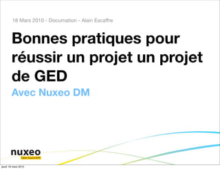 18 Mars 2010 - Documation - Alain Escaffre



        Bonnes pratiques pour
        réussir un projet un projet
        de GED
        Avec Nuxeo DM




                Open Source ECM


jeudi 18 mars 2010
 