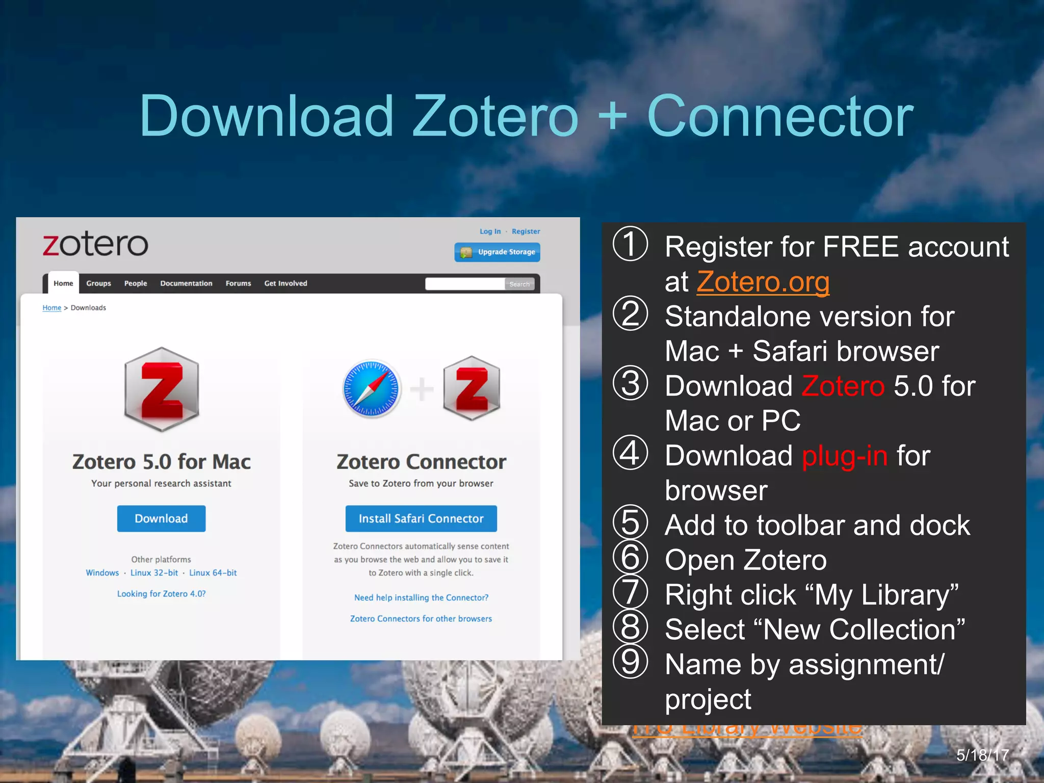 6/27/162711 North First St. - San Jose, CA 95134 - www.itu.edu
13
ITU Library Website
Download Zotero + Connector
5/18/17
①  Register for FREE account
at Zotero.org
②  Standalone version for
Mac + Safari browser
③  Download Zotero 5.0 for
Mac or PC
④  Download plug-in for
browser
⑤  Add to toolbar and dock
⑥  Open Zotero
⑦  Right click “My Library”
⑧  Select “New Collection”
⑨  Name by assignment/
project
 