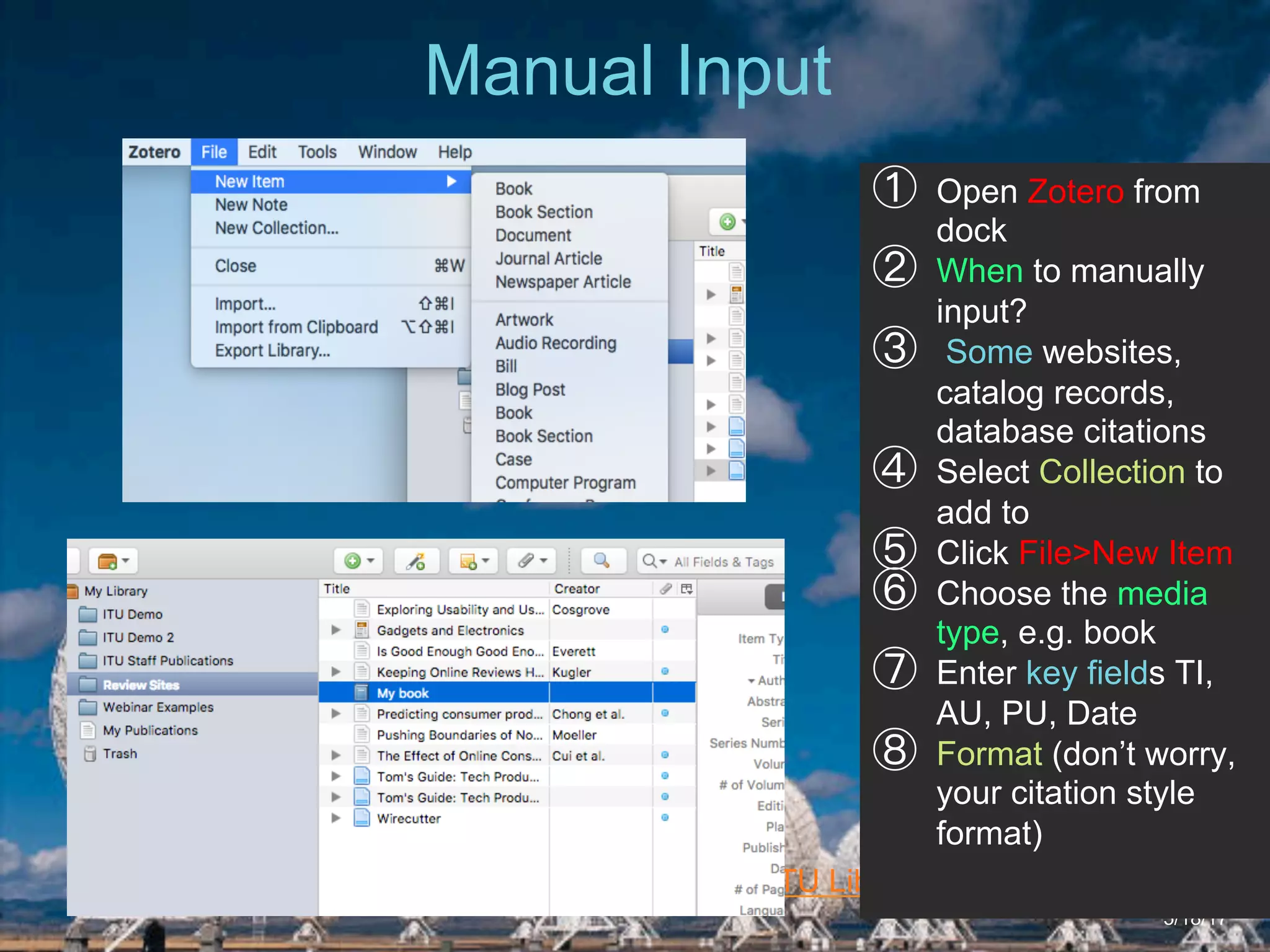 6/27/162711 North First St. - San Jose, CA 95134 - www.itu.edu
17
ITU Library Website
Manual Input
5/18/17
①  Open Zotero from
dock
②  When to manually
input?
③  Some websites,
catalog records,
database citations
④  Select Collection to
add to
⑤  Click File>New Item
⑥  Choose the media
type, e.g. book
⑦  Enter key fields TI,
AU, PU, Date
⑧  Format (don’t worry,
your citation style
format)
 