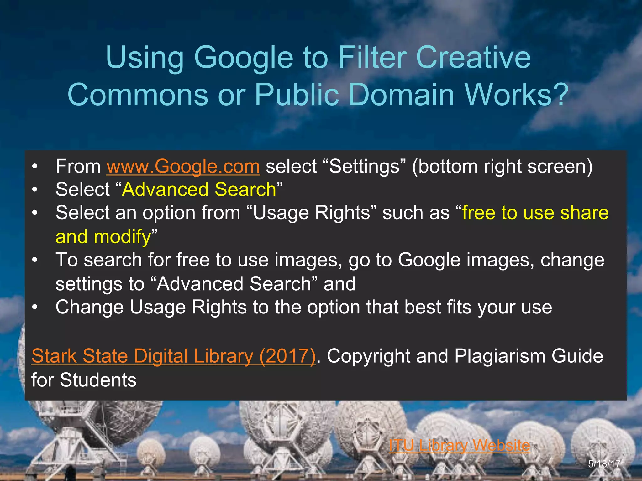 6/27/162711 North First St. - San Jose, CA 95134 - www.itu.edu
27
ITU Library Website
Using Google to Filter Creative
Commons or Public Domain Works?
5/18/17
•  From www.Google.com select “Settings” (bottom right screen)
•  Select “Advanced Search”
•  Select an option from “Usage Rights” such as “free to use share
and modify”
•  To search for free to use images, go to Google images, change
settings to “Advanced Search” and
•  Change Usage Rights to the option that best fits your use
Stark State Digital Library (2017). Copyright and Plagiarism Guide
for Students
 