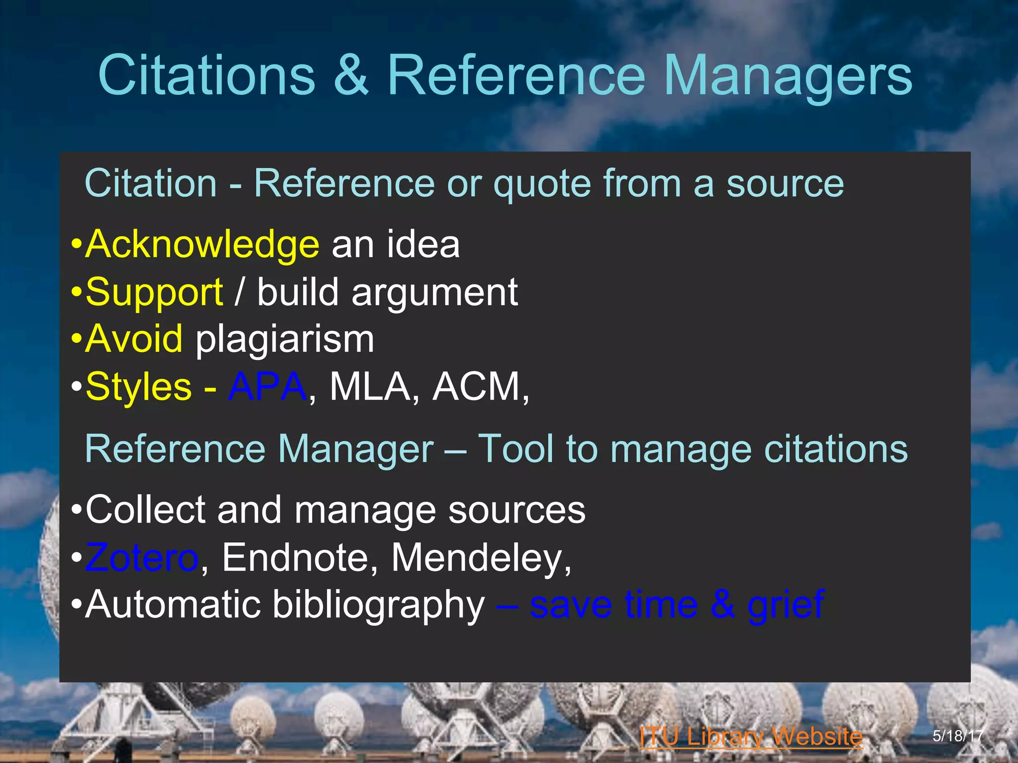 6/27/162711 North First St. - San Jose, CA 95134 - www.itu.edu
3
ITU Library Website
Citations & Reference Managers
5/18/17
Citation - Reference or quote from a source
• Acknowledge an idea
• Support / build argument
• Avoid plagiarism
• Styles - APA, MLA, ACM,
Reference Manager – Tool to manage citations
• Collect and manage sources
• Zotero, Endnote, Mendeley,
• Automatic bibliography – save time & grief
 
