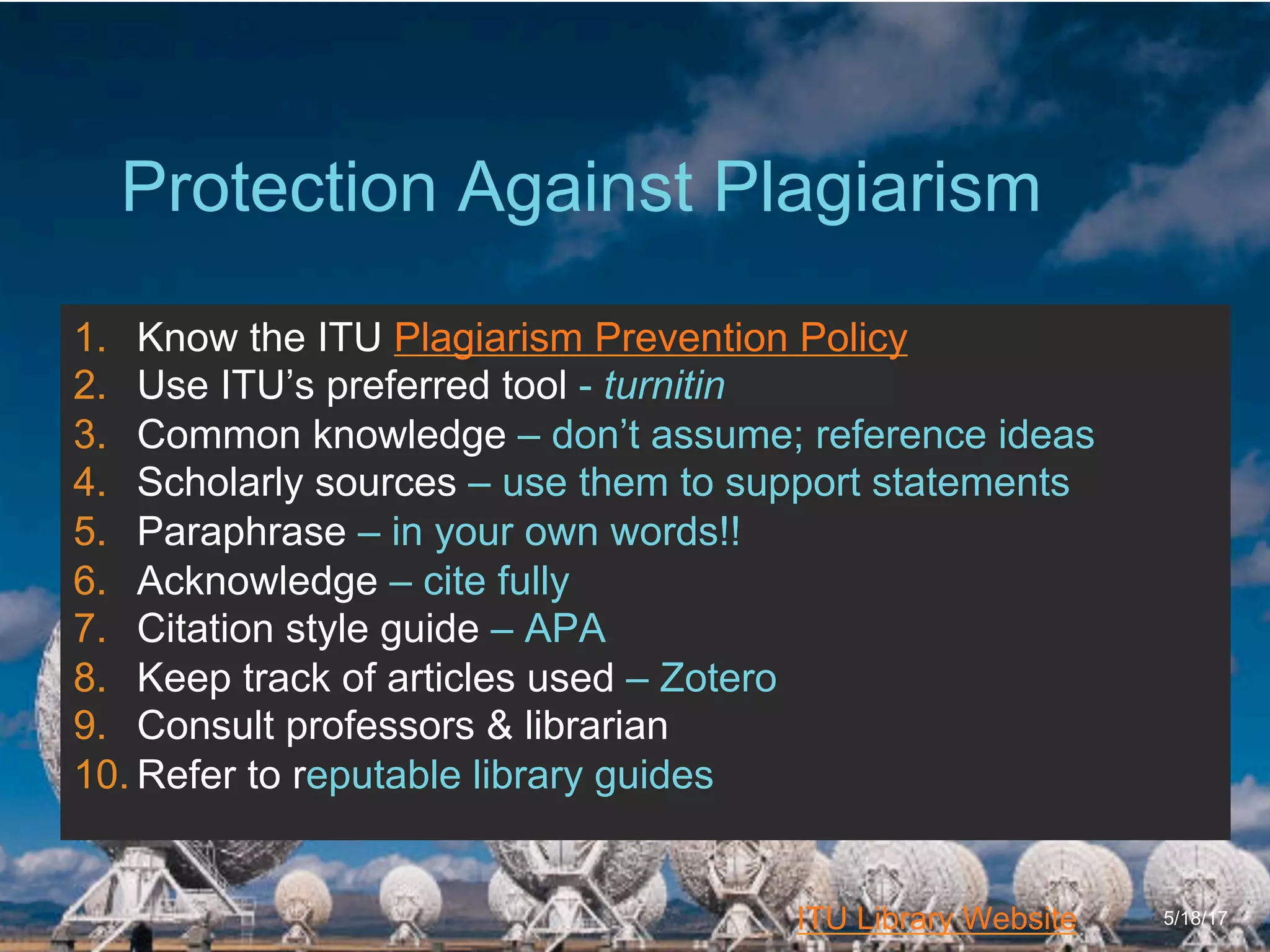 6/27/162711 North First St. - San Jose, CA 95134 - www.itu.edu
30
ITU Library Website
Protection Against Plagiarism
5/18/17
1.  Know the ITU Plagiarism Prevention Policy
2.  Use ITU’s preferred tool - turnitin
3.  Common knowledge – don’t assume; reference ideas
4.  Scholarly sources – use them to support statements
5.  Paraphrase – in your own words!!
6.  Acknowledge – cite fully
7.  Citation style guide – APA
8.  Keep track of articles used – Zotero
9.  Consult professors & librarian
10. Refer to reputable library guides
 