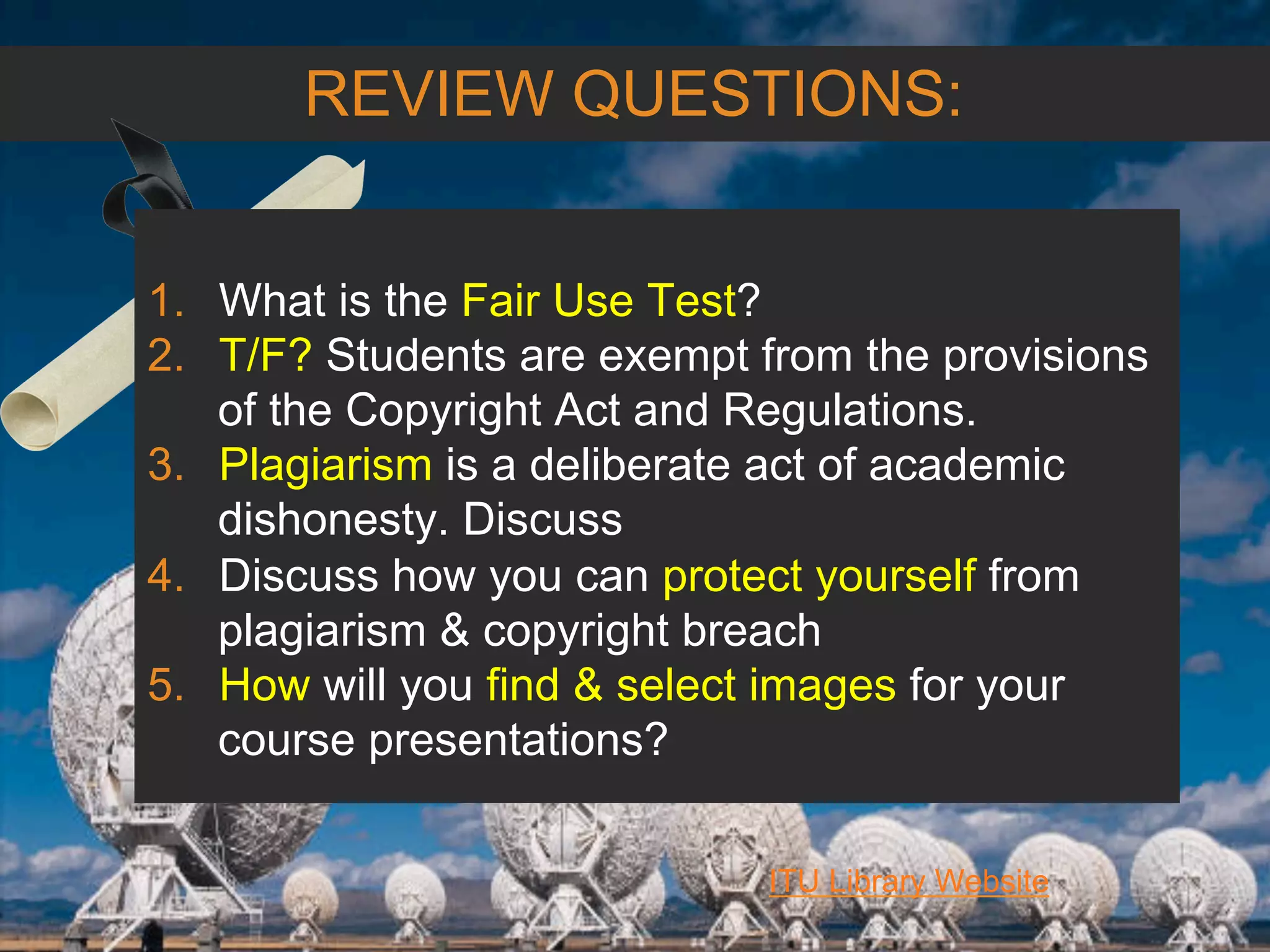 6/27/162711 North First St. - San Jose, CA 95134 - www.itu.edu
38
ITU Library Website
REVIEW QUESTIONS:
1.  What is the Fair Use Test?
2.  T/F? Students are exempt from the provisions
of the Copyright Act and Regulations.
3.  Plagiarism is a deliberate act of academic
dishonesty. Discuss
4.  Discuss how you can protect yourself from
plagiarism & copyright breach
5.  How will you find & select images for your
course presentations?
 