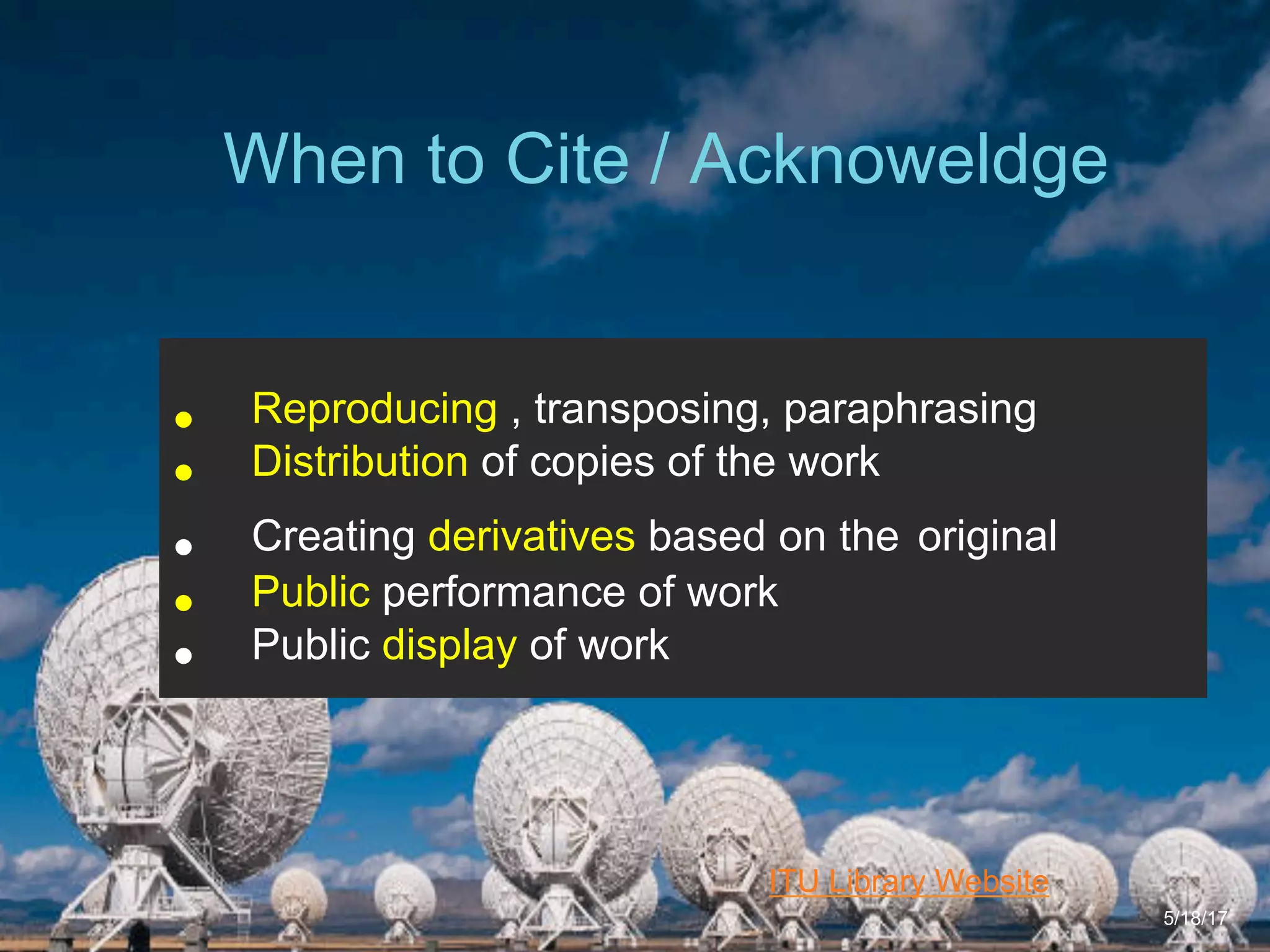 6/27/162711 North First St. - San Jose, CA 95134 - www.itu.edu
4
ITU Library Website
When to Cite / Acknoweldge
5/18/17
•  Reproducing , transposing, paraphrasing
•  Distribution of copies of the work
•  Creating derivatives based on the original
•  Public performance of work
•  Public display of work
 