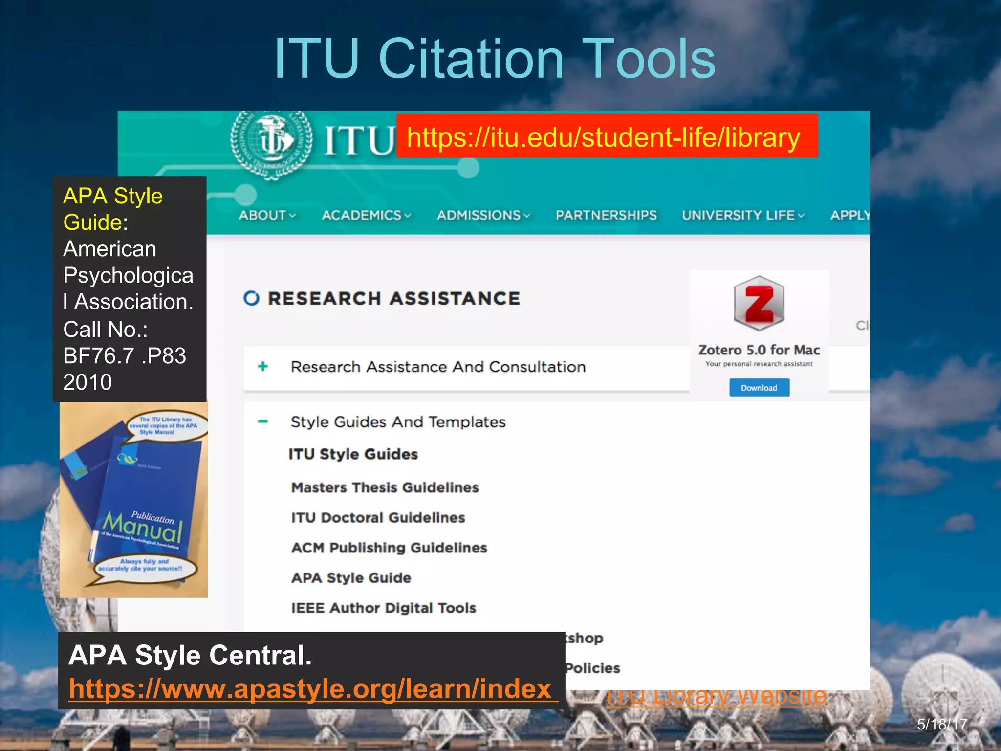 6/27/162711 North First St. - San Jose, CA 95134 - www.itu.edu
5
ITU Library Website
ITU Citation Tools
5/18/17
https://itu.edu/student-life/library
APA Style Central.
https://www.apastyle.org/learn/index
APA Style
Guide:
American
Psychologica
l Association.
Call No.:
BF76.7 .P83
2010
 