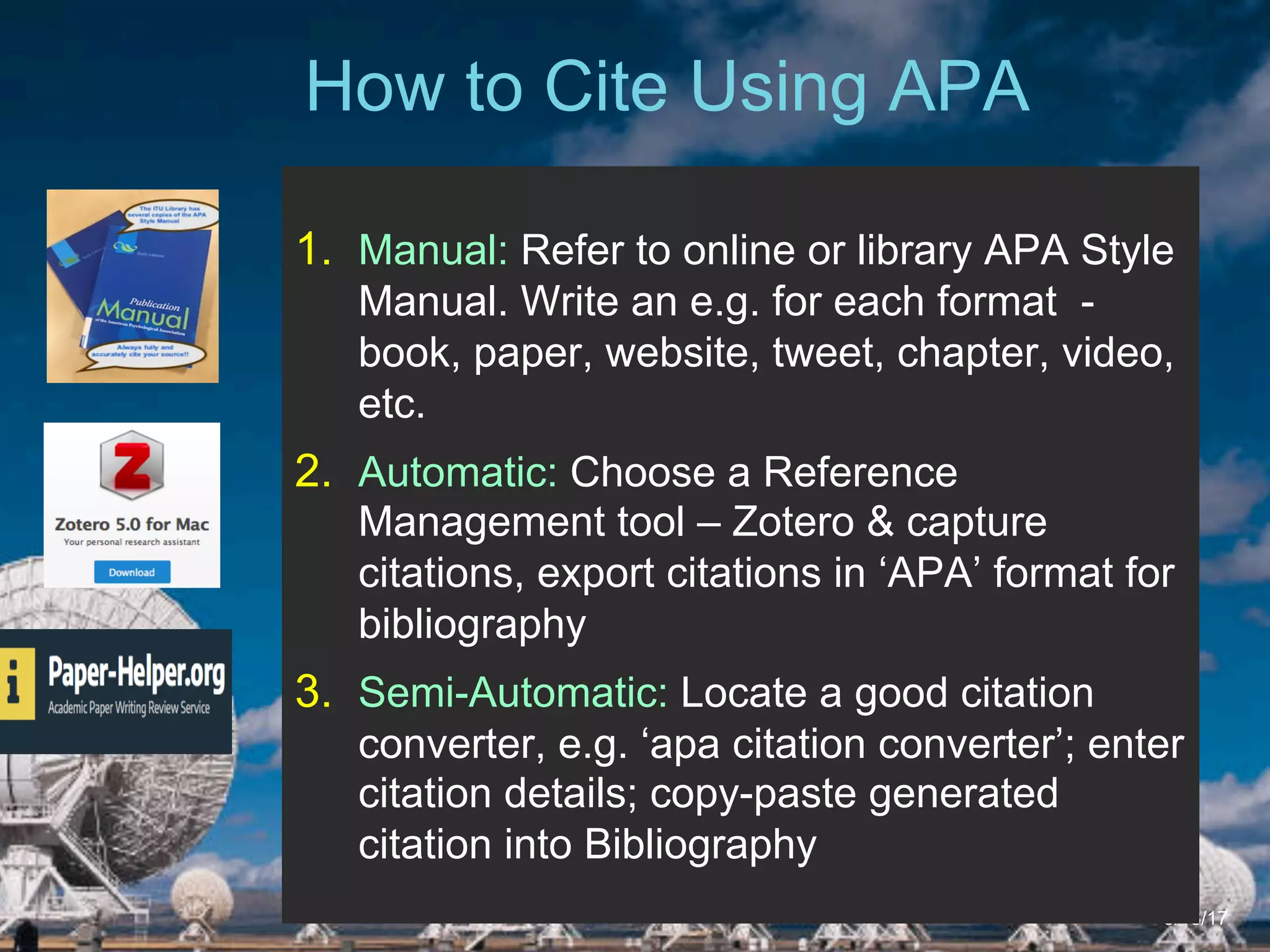 6/27/162711 North First St. - San Jose, CA 95134 - www.itu.edu
6
ITU Library Website
How to Cite Using APA
5/18/17
1.  Manual: Refer to online or library APA Style
Manual. Write an e.g. for each format -
book, paper, website, tweet, chapter, video,
etc.
2.  Automatic: Choose a Reference
Management tool – Zotero & capture
citations, export citations in ‘APA’ format for
bibliography
3.  Semi-Automatic: Locate a good citation
converter, e.g. ‘apa citation converter’; enter
citation details; copy-paste generated
citation into Bibliography
 