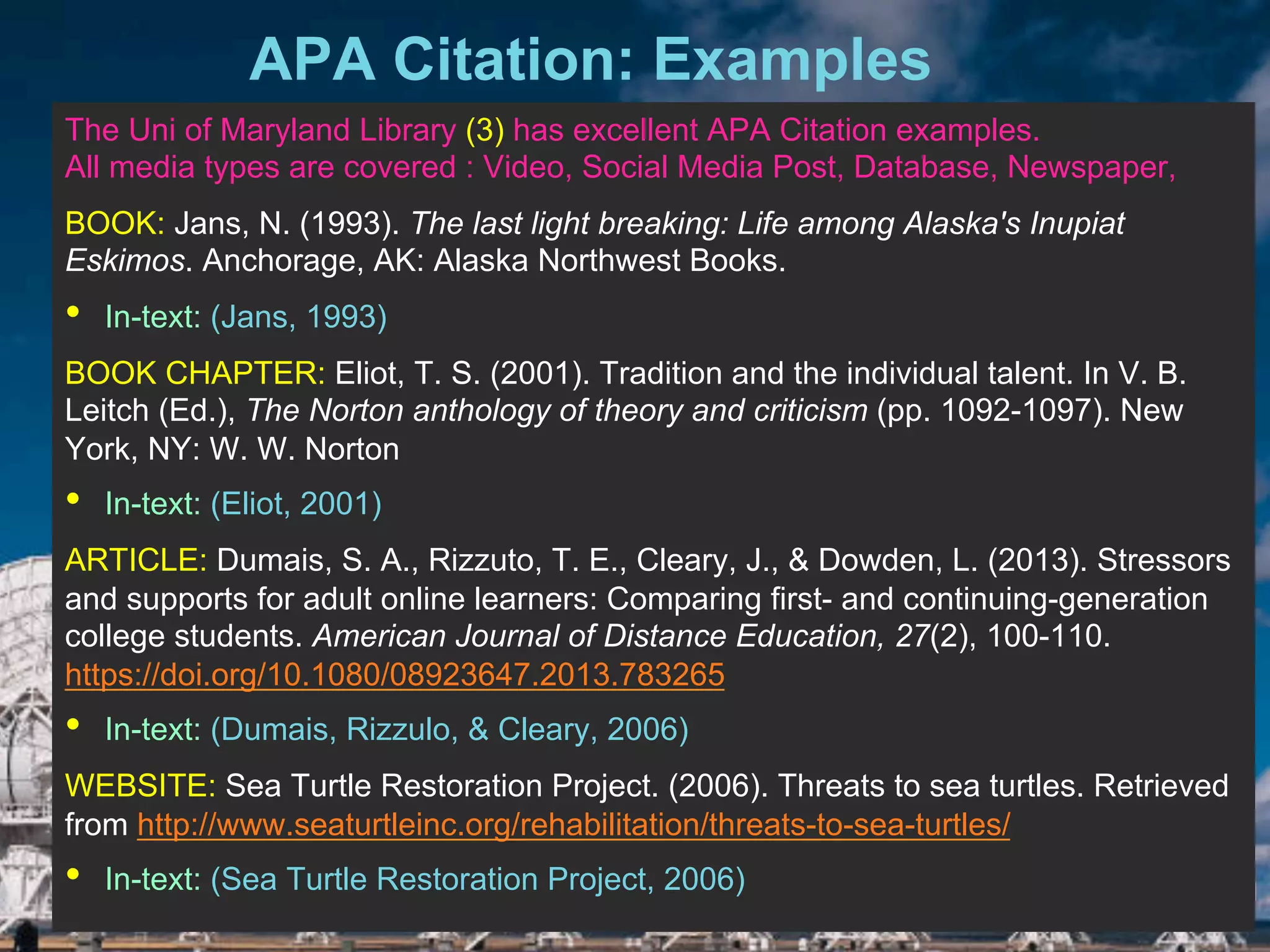 6/27/162711 North First St. - San Jose, CA 95134 - www.itu.edu
8APA Citation: Examples
5/18/17
The Uni of Maryland Library (3) has excellent APA Citation examples.
All media types are covered : Video, Social Media Post, Database, Newspaper,
BOOK: Jans, N. (1993). The last light breaking: Life among Alaska's Inupiat
Eskimos. Anchorage, AK: Alaska Northwest Books.
•  In-text: (Jans, 1993)
BOOK CHAPTER: Eliot, T. S. (2001). Tradition and the individual talent. In V. B.
Leitch (Ed.), The Norton anthology of theory and criticism (pp. 1092-1097). New
York, NY: W. W. Norton
•  In-text: (Eliot, 2001)
ARTICLE: Dumais, S. A., Rizzuto, T. E., Cleary, J., & Dowden, L. (2013). Stressors
and supports for adult online learners: Comparing first- and continuing-generation
college students. American Journal of Distance Education, 27(2), 100-110.
https://doi.org/10.1080/08923647.2013.783265
•  In-text: (Dumais, Rizzulo, & Cleary, 2006)
WEBSITE: Sea Turtle Restoration Project. (2006). Threats to sea turtles. Retrieved
from http://www.seaturtleinc.org/rehabilitation/threats-to-sea-turtles/
•  In-text: (Sea Turtle Restoration Project, 2006)
 