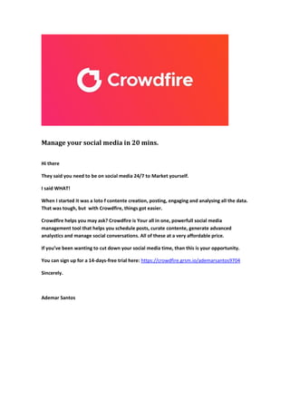 Manage your social media in 20 mins.
Hi there
They said you need to be on social media 24/7 to Market yourself.
I said WHAT!
When I started it was a loto f contente creation, posting, engaging and analysing all the data.
That was tough, but with Crowdfire, things got easier.
Crowdfire helps you may ask? Crowdfire is Your all in one, powerfull social media
management tool that helps you schedule posts, curate contente, generate advanced
analystics and manage social conversations. All of these at a very affordable price.
If you’ve been wanting to cut down your social media time, than this is your opportunity.
You can sign up for a 14-days-free trial here: https://crowdfire.grsm.io/ademarsantos9704
Sincerely.
Ademar Santos
 
