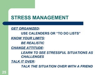 STRESS MANAGEMENT

     GET ORGANIZED:
          USE CALENDERS OR “TO DO LISTS”
     KNOW YOUR LIMITS:
          BE REALISTIC
     CHANGE ATTITUDE:
          LEARN TO SEE STRESSFUL SITUATIONS AS
          CHALLENGES
     TALK IT OVER:
          TALK THE SITUATION OVER WITH A FRIEND
25
 