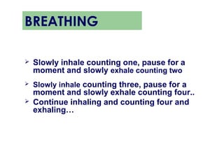 BREATHING

   Slowly inhale counting one, pause for a
    moment and slowly exhale counting two
   Slowly inhale counting three, pause for a
    moment and slowly exhale counting four..
   Continue inhaling and counting four and
    exhaling…
 