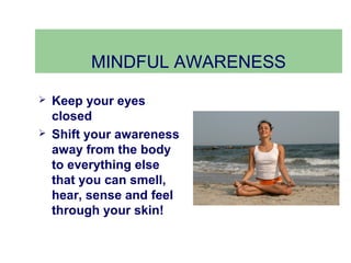 MINDFUL AWARENESS
   Keep your eyes
    closed
   Shift your awareness
    away from the body
    to everything else
    that you can smell,
    hear, sense and feel
    through your skin!
 