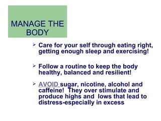 MANAGE THE
   BODY
       Care for your self through eating right,
        getting enough sleep and exercising!

       Follow a routine to keep the body
        healthy, balanced and resilient!
       AVOID sugar, nicotine, alcohol and
        caffeine! They over stimulate and
        produce highs and lows that lead to
        distress-especially in excess
 