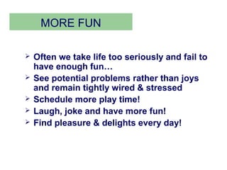 MORE FUN

   Often we take life too seriously and fail to
    have enough fun…
   See potential problems rather than joys
    and remain tightly wired & stressed
   Schedule more play time!
   Laugh, joke and have more fun!
   Find pleasure & delights every day!
 