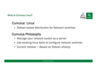 What is Cumulus Linux?
§ Cumulus®
Linux®
•  Debian based distribution for Network switches
Cumulus Philosophy
•  Manage your network switch as a server
•  Use existing linux tools to configure network switches
•  Current release — Based on Debian wheezy
cumulusnetworks.com
 
