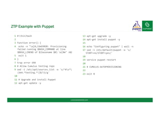 ZTP Example with Puppet
1	
  #!/bin/bash	
  
2	
  
3	
  function	
  error()	
  {	
  
4	
  	
  echo	
  -­‐e	
  "e[0;33mERROR:	
  Provisioning	
  
failed	
  running	
  $BASH_COMMAND	
  at	
  line	
  
$BASH_LINENO	
  of	
  $(basename	
  $0)	
  e[0m"	
  >&2	
  
5	
  	
  exit	
  1	
  
6	
  }	
  
7	
  trap	
  error	
  ERR	
  
8	
  #	
  Allow	
  Cumulus	
  testing	
  repo	
  
9	
  sed	
  -­‐i	
  /etc/apt/sources.list	
  -­‐e	
  's/^#s*
(deb.*testing.*)$/1/g'	
  
10	
  
11	
  #	
  Upgrade	
  and	
  install	
  Puppet	
  
12	
  apt-­‐get	
  update	
  -­‐y	
  
	
  
13	
  apt-­‐get	
  upgrade	
  -­‐y	
  
14	
  apt-­‐get	
  install	
  puppet	
  -­‐y	
  
15	
  	
  
16	
  echo	
  "Configuring	
  puppet"	
  |	
  wall	
  -­‐n	
  
17	
  sed	
  -­‐i	
  /etc/default/puppet	
  -­‐e	
  's/
START=no/START=yes/'	
  
18	
  
19	
  service	
  puppet	
  restart	
  
20	
  
21	
  #	
  CUMULUS-­‐AUTOPROVISIONING	
  
22	
  
23	
  exit	
  0	
  
	
  
	
  
cumulusnetworks.com
 